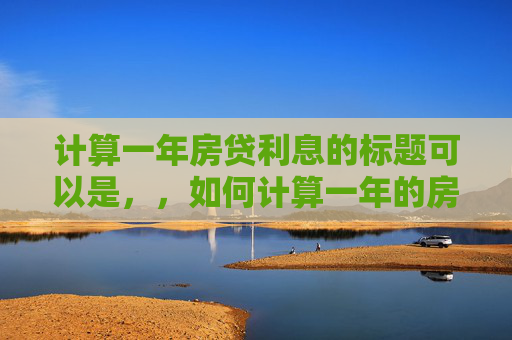 计算一年房贷利息的标题可以是，，如何计算一年的房贷利息？，直接回应了用户关于还房贷一年多少利息的核心问题，同时使用了疑问句的形式，更符合用户的搜索习惯和需求。