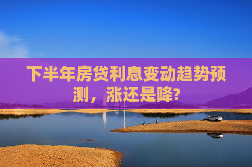 下半年房贷利息变动趋势预测，涨还是降?