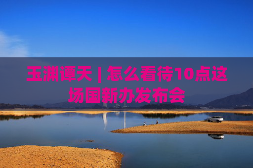 玉渊谭天 | 怎么看待10点这场国新办发布会