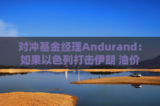 对冲基金经理Andurand：如果以色列打击伊朗 油价可能飙升10-15美元