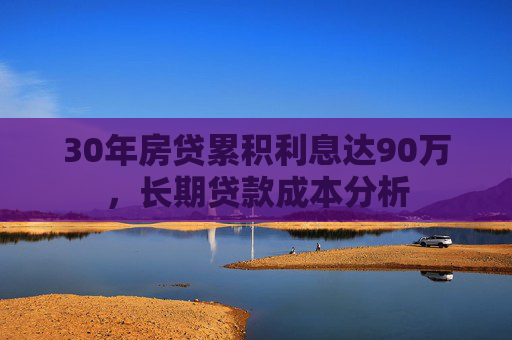 30年房贷累积利息达90万，长期贷款成本分析