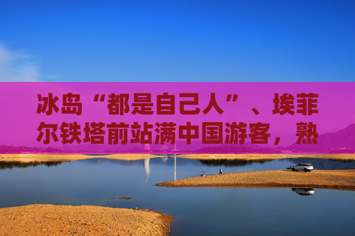 冰岛“都是自己人”、埃菲尔铁塔前站满中国游客，熟悉的感觉回来了