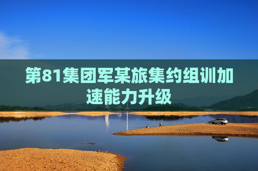 第81集团军某旅集约组训加速能力升级