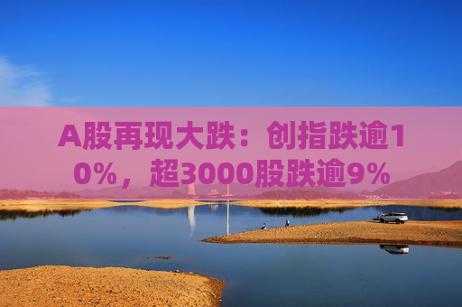 A股再现大跌：创指跌逾10%，超3000股跌逾9%