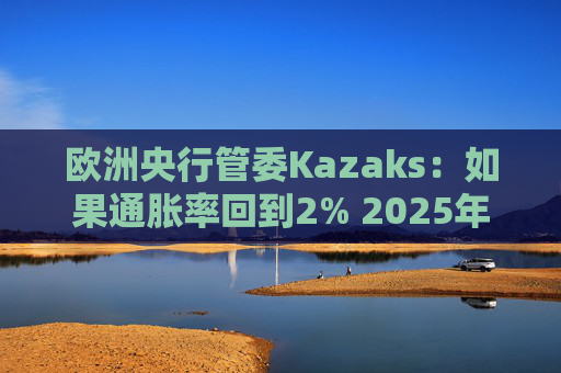 欧洲央行管委Kazaks：如果通胀率回到2% 2025年可实现中性利率