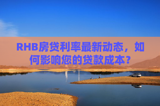 RHB房贷利率最新动态，如何影响您的贷款成本？