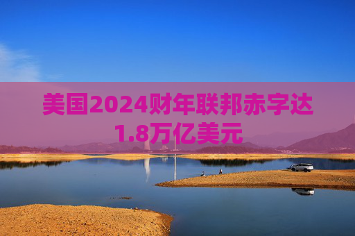 美国2024财年联邦赤字达1.8万亿美元