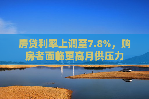 房贷利率上调至7.8%，购房者面临更高月供压力