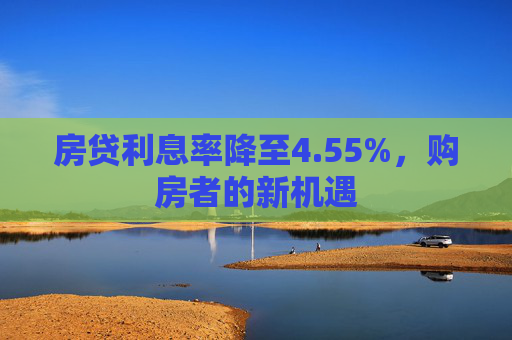 房贷利息率降至4.55%，购房者的新机遇