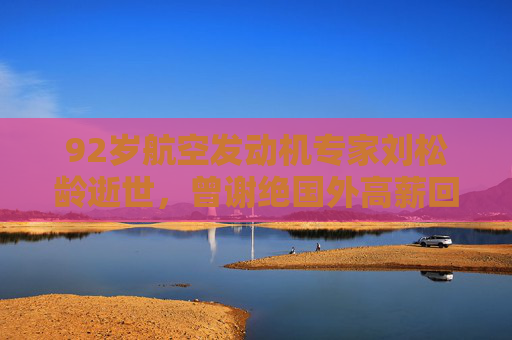 92岁航空发动机专家刘松龄逝世，曾谢绝国外高薪回国任教