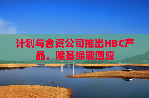 计划与合资公司推出HBC产品，隆基绿能回应