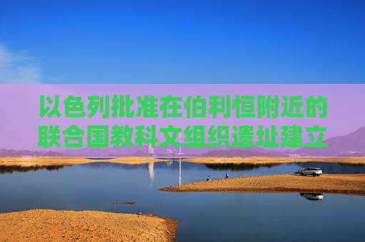 以色列批准在伯利恒附近的联合国教科文组织遗址建立新的非法定居点